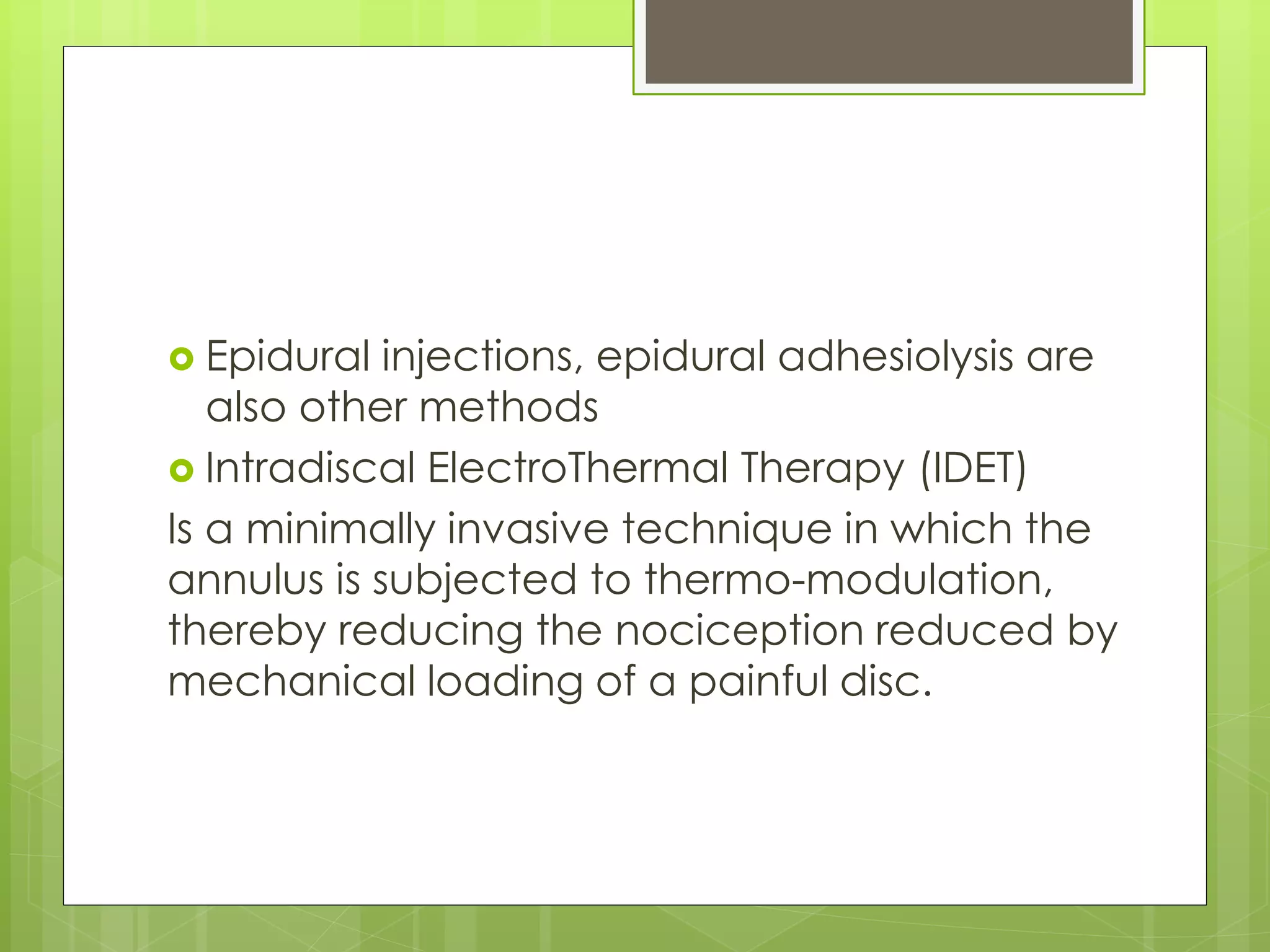  Epidural injections, epidural adhesiolysis are
also other methods
 Intradiscal ElectroThermal Therapy (IDET)
Is a minimally invasive technique in which the
annulus is subjected to thermo-modulation,
thereby reducing the nociception reduced by
mechanical loading of a painful disc.
 