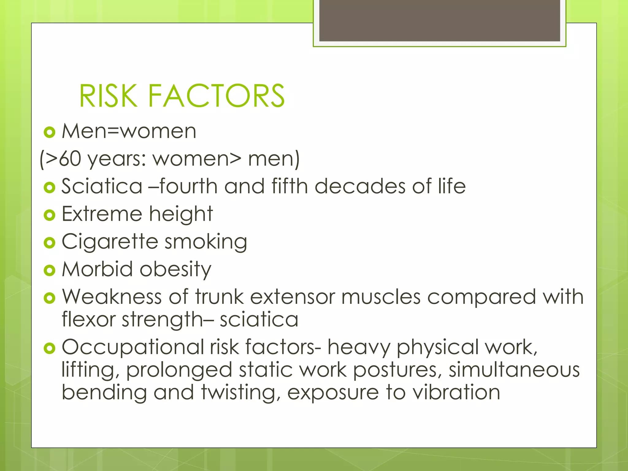 RISK FACTORS
 Men=women
(>60 years: women> men)
 Sciatica –fourth and fifth decades of life
 Extreme height
 Cigarette smoking
 Morbid obesity
 Weakness of trunk extensor muscles compared with
flexor strength– sciatica
 Occupational risk factors- heavy physical work,
lifting, prolonged static work postures, simultaneous
bending and twisting, exposure to vibration
 