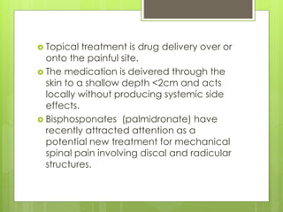  Topical treatment is drug delivery over or
onto the painful site.
 The medication is deivered through the
skin to a shallow depth <2cm and acts
locally without producing systemic side
effects.
 Bisphosponates (palmidronate) have
recently attracted attention as a
potential new treatment for mechanical
spinal pain involving discal and radicular
structures.
 
