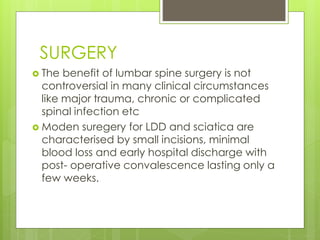 SURGERY
 The benefit of lumbar spine surgery is not
controversial in many clinical circumstances
like major trauma, chronic or complicated
spinal infection etc
 Moden suregery for LDD and sciatica are
characterised by small incisions, minimal
blood loss and early hospital discharge with
post- operative convalescence lasting only a
few weeks.
 