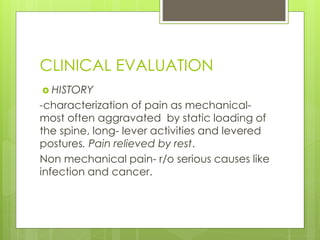 CLINICAL EVALUATION
 HISTORY
-characterization of pain as mechanical-
most often aggravated by static loading of
the spine, long- lever activities and levered
postures. Pain relieved by rest.
Non mechanical pain- r/o serious causes like
infection and cancer.
 