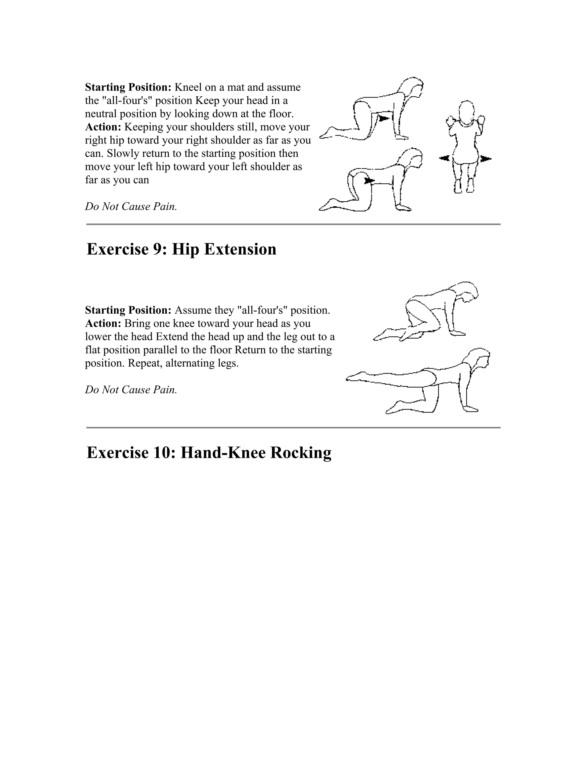 Starting Position: Kneel on a mat and assume
the "all-four's" position Keep your head in a
neutral position by looking down at the floor.
Action: Keeping your shoulders still, move your
right hip toward your right shoulder as far as you
can. Slowly return to the starting position then
move your left hip toward your left shoulder as
far as you can

Do Not Cause Pain.


Exercise 9: Hip Extension


Starting Position: Assume they "all-four's" position.
Action: Bring one knee toward your head as you
lower the head Extend the head up and the leg out to a
flat position parallel to the floor Return to the starting
position. Repeat, alternating legs.

Do Not Cause Pain.




Exercise 10: Hand-Knee Rocking
 