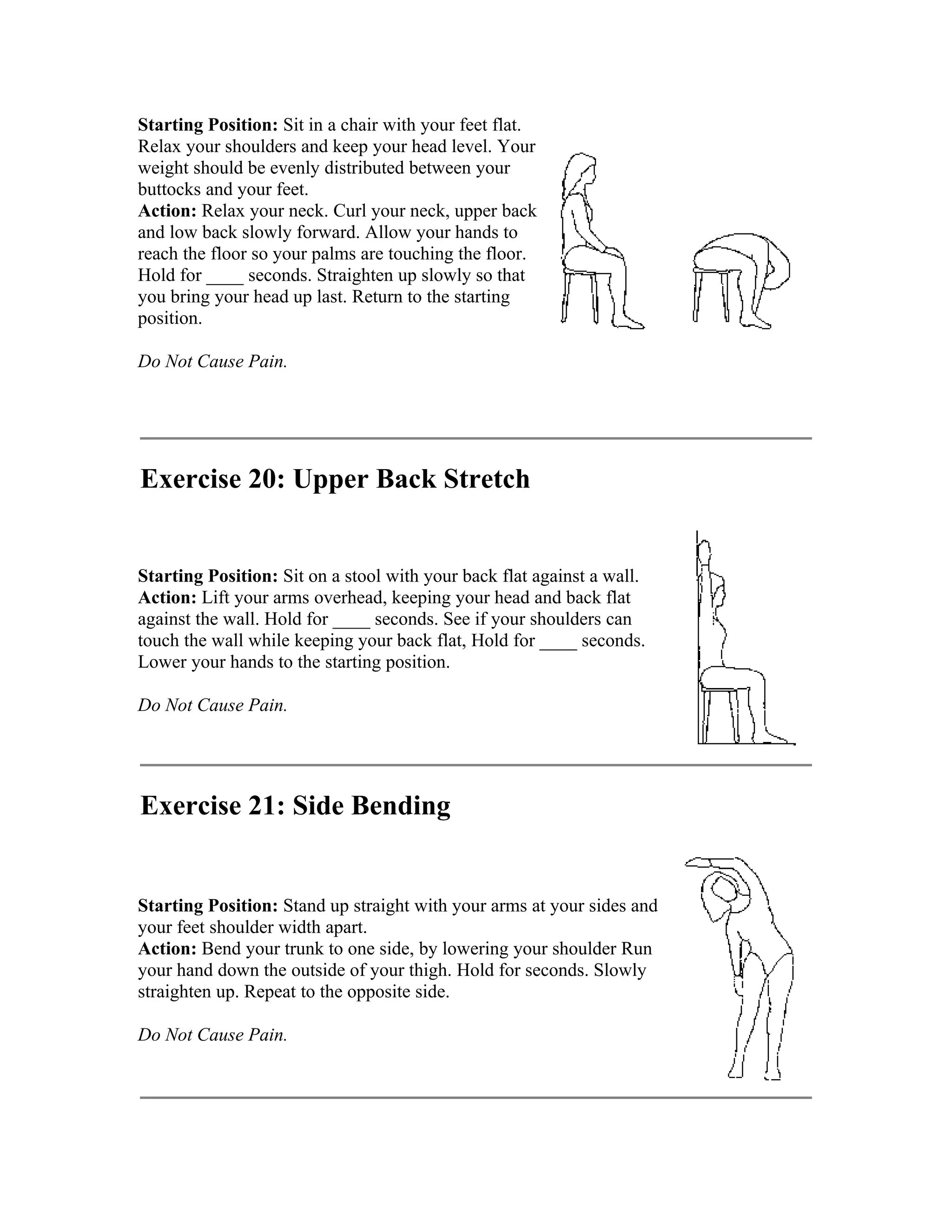 Starting Position: Sit in a chair with your feet flat.
Relax your shoulders and keep your head level. Your
weight should be evenly distributed between your
buttocks and your feet.
Action: Relax your neck. Curl your neck, upper back
and low back slowly forward. Allow your hands to
reach the floor so your palms are touching the floor.
Hold for ____ seconds. Straighten up slowly so that
you bring your head up last. Return to the starting
position.

Do Not Cause Pain.




Exercise 20: Upper Back Stretch


Starting Position: Sit on a stool with your back flat against a wall.
Action: Lift your arms overhead, keeping your head and back flat
against the wall. Hold for ____ seconds. See if your shoulders can
touch the wall while keeping your back flat, Hold for ____ seconds.
Lower your hands to the starting position.

Do Not Cause Pain.




Exercise 21: Side Bending


Starting Position: Stand up straight with your arms at your sides and
your feet shoulder width apart.
Action: Bend your trunk to one side, by lowering your shoulder Run
your hand down the outside of your thigh. Hold for seconds. Slowly
straighten up. Repeat to the opposite side.

Do Not Cause Pain.
 