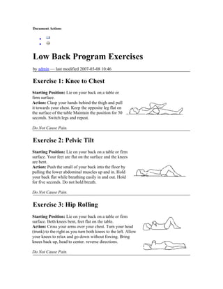 Document Actions

    •
    •


Low Back Program Exercises
by admin — last modified 2007-03-08 10:46

Exercise 1: Knee to Chest
Starting Position: Lie on your back on a table or
firm surface.
Action: Clasp your hands behind the thigh and pull
it towards your chest. Keep the opposite leg flat on
the surface of the table Maintain the position for 30
seconds. Switch legs and repeat.

Do Not Cause Pain.

Exercise 2: Pelvic Tilt
Starting Position: Lie on your back on a table or firm
surface. Your feet are flat on the surface and the knees
are bent.
Action: Push the small of your back into the floor by
pulling the lower abdominal muscles up and in. Hold
your back flat while breathing easily in and out. Hold
for five seconds. Do not hold breath.

Do Not Cause Pain.

Exercise 3: Hip Rolling
Starting Position: Lie on your back on a table or firm
surface. Both knees bent, feet flat on the table.
Action: Cross your arms over your chest. Turn your head
(trunk) to the right as you turn both knees to the left. Allow
your knees to relax and go down without forcing. Bring
knees back up, head to center. reverse directions.

Do Not Cause Pain.
 