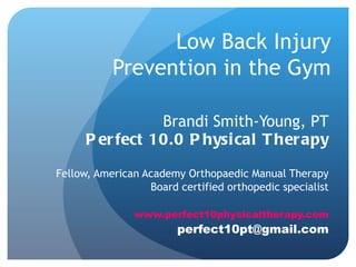 Low Back Injury
           Prevention in the Gym

                 Brandi Smith-Young, PT
      P er fect 10.0 P hysi cal T her apy

Fellow, American Academy Orthopaedic Manual Therapy
                  Board certified orthopedic specialist

               www.perfect10physicaltherapy.com
                        perfect10pt@gmail.com
 