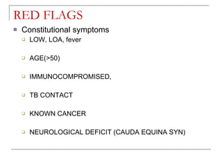 RED FLAGS
   Constitutional symptoms
       LOW, LOA, fever

       AGE(>50)

       IMMUNOCOMPROMISED,

       TB CONTACT

       KNOWN CANCER

       NEUROLOGICAL DEFICIT (CAUDA EQUINA SYN)
 