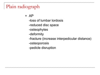 Plain radiograph
            AP
             -loss of lumbar lordosis
             -reduced disc space
             -osteophytes
             -deformity
             -fracture (increase interpedicular distance)
             -osteoporosis
             -pedicle disruption
 