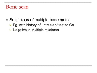 Bone scan

   Suspicious of multiple bone mets
       Eg. with history of untreated/treated CA
       Negative in Multiple myeloma
 