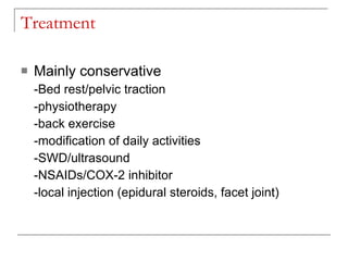 Treatment

   Mainly conservative
    -Bed rest/pelvic traction
    -physiotherapy
    -back exercise
    -modification of daily activities
    -SWD/ultrasound
    -NSAIDs/COX-2 inhibitor
    -local injection (epidural steroids, facet joint)
 