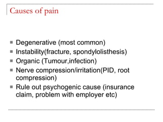Causes of pain


   Degenerative (most common)
   Instability(fracture, spondylolisthesis)
   Organic (Tumour,infection)
   Nerve compression/irritation(PID, root
    compression)
   Rule out psychogenic cause (insurance
    claim, problem with employer etc)
 