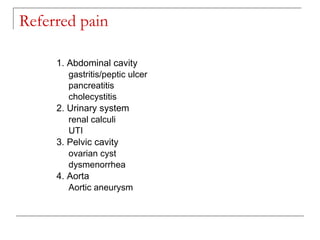 Referred pain

     1. Abdominal cavity
        gastritis/peptic ulcer
        pancreatitis
        cholecystitis
     2. Urinary system
        renal calculi
        UTI
     3. Pelvic cavity
        ovarian cyst
        dysmenorrhea
     4. Aorta
        Aortic aneurysm
 