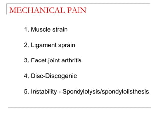 MECHANICAL PAIN

  1. Muscle strain

  2. Ligament sprain

  3. Facet joint arthritis

  4. Disc-Discogenic

  5. Instability - Spondylolysis/spondylolisthesis
 