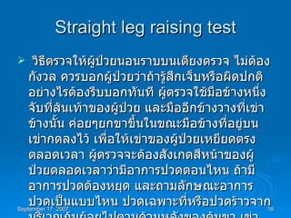 Straight leg raising test วิธีตรวจให้ผู้ป่วยนอนราบบนเตียงตรวจ ไม่ต้องกังวล ควรบอกผู้ป่วยว่าถ้ารู้สึกเจ็บหรือผิดปกติอย่างไรต้องรีบบอกทันที ผู้ตรวจใช้มือข้างหนึ่งจับที่ส้นเท้าของผู้ป่วย และมืออีกข้างวางที่เข่าข้างนั้น ค่อยๆยกขาขึ้นในขณะมือข้างที่อยู่บนเข่ากดลงไว้ เพื่อให้เข่าของผู้ป่วยเหยียดตรงตลอดเวลา ผู้ตรวจจะต้องสังเกตสีหน้าของผู้ป่วยตลอดเวลาว่ามีอาการปวดตอนไหน ถ้ามีอาการปวดต้องหยุด และถามลักษณะอาการปวดเป็นแบบไหน ปวดเฉพาะที่หรือปวดร้าวจากบริเวณก้นย้อยไปตามด้านหลังของต้นขา เข่า น่องหรือไม่ วัดมุมที่เกิดขึ้นระหว่างขาข้างนั้นกับพื้นเตียงตรวจ ทำเทียบกับอีกข้างหนึ่ง  