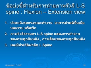 ข้อบ่งชี้สำหรับการถ่ายภาพรังสี  L-S spine : Flexion – Extension view 1. ปวดหลังรุนแรงขณะทำงาน  อาการปวดดีขึ้นเมื่อนอนราบ หรือพัก 2. ภาพรังสีธรรมดา  L-S spine  แสดงการทำลายของกระดูกสันหลัง  ,  การเสื่อมของกระดูกสันหลัง  3. เคยมีประวัติผ่าตัด  L Spine 
