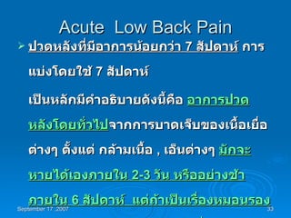 Acute  Low Back Pain ปวดหลังที่มีอาการน้อยกว่า  7  สัปดาห์  การแบ่งโดยใช้  7  สัปดาห์  เป็นหลักมีคำอธิบายดังนี้คือ  อาการปวดหลังโดยทั่วไป จากการบาดเจ็บของเนื้อเยื่อต่างๆ ตั้งแต่ กล้ามเนื้อ  ,  เอ็นต่างๆ  มักจะหายได้เองภายใน  2-3  วัน หรืออย่างช้าภายใน  6  สัปดาห์  แต่ถ้าเป็นเรื่องหมอนรองกระดูกสันหลัง หรือโครงสร้างอื่นๆของกระดูกสันหลัง มักจะปวดเรื้อรังเกิน  7 สัปดาห์ หรือเป็นเดือน  
