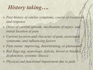 History taking….
   Past history of similar symptoms, course of treatment,
    and response
   Onset of current episode, mechanism of injury, and
    initial location of pain
   Current location and character of pain, associated
    symptoms, and influencing factors
   Pain status: improving, deteriorating, or plateaued?
   Red flags (eg, neurologic deficits, bowel or bladder
    dysfunction, systemic illness)
   Physical and functional impairment due to pain
 