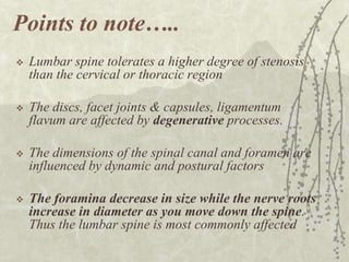 Points to note…..
   Lumbar spine tolerates a higher degree of stenosis
    than the cervical or thoracic region

   The discs, facet joints & capsules, ligamentum
    flavum are affected by degenerative processes.

   The dimensions of the spinal canal and foramen are
                              .
    influenced by dynamic and postural factors

   The foramina decrease in size while the nerve roots
    increase in diameter as you move down the spine.
    Thus the lumbar spine is most commonly affected
 