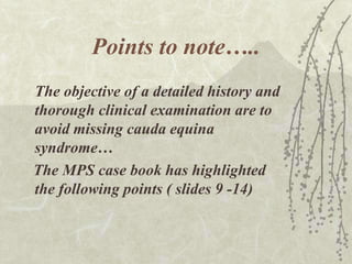 Points to note…..
The objective of a detailed history and
thorough clinical examination are to
avoid missing cauda equina
syndrome…
The MPS case book has highlighted
the following points ( slides 9 -14)
 