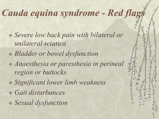 Cauda equina syndrome - Red flags

  Severe low back pain with bilateral or
   unilateral sciatica
  Bladder or bowel dysfunction

  Anaesthesia or paresthesia in perineal
   region or buttocks
  Significant lower limb weakness

  Gait disturbances

  Sexual dysfunction
 