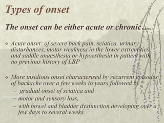 Types of onset
The onset can be either acute or chronic….
   Acute onset: of severe back pain, sciatica, urinary
    disturbances, motor weakness in the lower extremities
    and saddle anaesthesia or hypoesthesia in patient with
    no previous history of LBP

   More insidious onset characterised by recurrent episodes
    of backache over a few weeks to years followed by
     – gradual onset of sciatica and
     – motor and sensory loss,
     – with bowel and bladder dysfunction developing over a
       few days to several weeks.
 