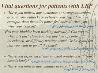 Vital questions for patients with LBP
  ‘Have you noticed any numbness or strange sensations
   around your buttocks or between your legs? For
   example, does the toilet paper feel normal when you
   wipe your bottom?’
 ‘Has your bladder been working normally? Can you tell
   when it’s full? Have you had any loss of control
   (accidents), or difficulty passing urine? Or have you felt
   that you want to go all the time?’

    ‘Have you experienced any unusual problems with your
     bowels lately?’
    ‘Have you noticed any changes in sexual function
 