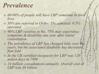 Prevalence
   60-80% of people will have LBP sometime in their
    lives.
   30% are referred to Ortho; 3% admitted; 0.5%
    operated.
   90% LBP resolves in 6w, 75% may experience
    symptoms & disability one year after initial
    consultation.
   The prevalence of LBP has changed little over the
    years, but the associated disability has increased
    four fold
   In the UK certified incapacity for LBP was 120
    milion days in 1996
   14 million consultations annually. Overall cost of
    LBP was £6 billion
 