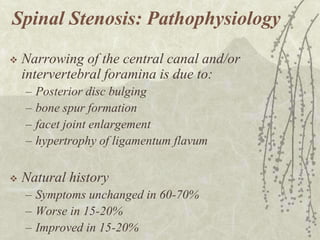 Spinal Stenosis: Pathophysiology
   Narrowing of the central canal and/or
    intervertebral foramina is due to:
    –   Posterior disc bulging
    –   bone spur formation
    –   facet joint enlargement
    –   hypertrophy of ligamentum flavum

   Natural history
    – Symptoms unchanged in 60-70%
    – Worse in 15-20%
    – Improved in 15-20%
 