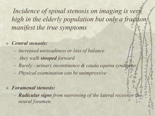 Incidence of spinal stenosis on imaging is very
    high in the elderly population but only a fraction
    manifest the true symptoms

   Central stenosis:
     – increased unsteadiness or loss of balance
     – they walk stooped forward
     – Rarely - urinary incontinence & cauda equina syndrome
     – Physical examination can be unimpressive

   Foramenal stenosis:
     – Radicular signs from narrowing of the lateral recess or the
       neural foramen.
 