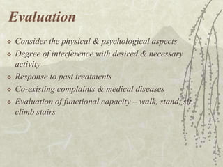 Evaluation
   Consider the physical & psychological aspects
   Degree of interference with desired & necessary
    activity
   Response to past treatments
   Co-existing complaints & medical diseases
   Evaluation of functional capacity – walk, stand, sit,
    climb stairs
 