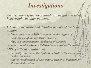 Investigations
   X-rays: bone spurs, decreased disc height and facet
    hypertrophy in older patients.

   CT: more accurate and detailed picture of the bony
    anatomy
    – less accurate than MRI in estimating the degree of
      compromise of the soft tissue elements.
    – thus can underestimate the degree of stenosis
    – spinal canal < 10mm AP diameter = Absolute Stenosis
   MRI: (without gadolinium)
    – currently represents the "gold standard" in the evaluation of
      central stenosis.
    – allows visualization of disc, neural elements, ligamentum
      flavum & thecal sac
 