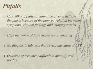 Pitfalls
   Upto 80% of patients cannot be given a definite
    diagnosis because of the poor co-relation between
    symptoms, clinical findings and imaging results

   High incidence of false negatives on imaging

   No diagnostic lab tests that reveal the cause of LBP

   Outcome of treatment difficult to quantify and
    predict
 