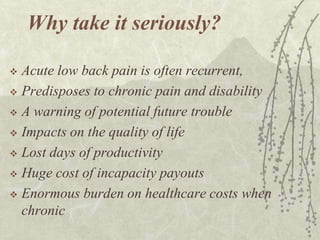 Why take it seriously?

 Acute low back pain is often recurrent,
 Predisposes to chronic pain and disability

 A warning of potential future trouble

 Impacts on the quality of life

 Lost days of productivity

 Huge cost of incapacity payouts

 Enormous burden on healthcare costs when
  chronic
 