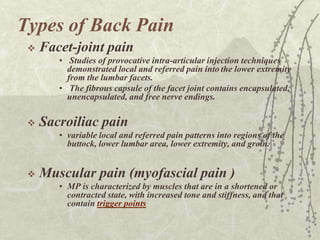 Types of Back Pain
    Facet-joint pain
        • Studies of provocative intra-articular injection techniques
          demonstrated local and referred pain into the lower extremity
          from the lumbar facets.
        • The fibrous capsule of the facet joint contains encapsulated,
          unencapsulated, and free nerve endings.

    Sacroiliac pain
        • variable local and referred pain patterns into regions of the
          buttock, lower lumbar area, lower extremity, and groin.


    Muscular pain (myofascial pain )
        • MP is characterized by muscles that are in a shortened or
          contracted state, with increased tone and stiffness, and that
          contain trigger points
 