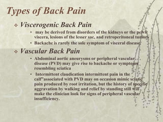 Types of Back Pain
    Viscerogenic Back Pain
        • may be derived from disorders of the kidneys or the pelvic
          viscera, lesions of the lesser sac, and retroperitoneal tumors
        • Backache is rarely the sole symptom of visceral disease.
    Vascular Back Pain
        • Abdominal aortic aneurysms or peripheral vascular
          disease (PVD) may give rise to backache or symptoms
          resembling sciatica
        • Intermittent claudication intermittent pain in the
          calf”associated with PVD may on occasion mimic sciatic
          pain produced by root irritation, but the history of specific
          aggravation by walking and relief by standing still will
          make the clinician look for signs of peripheral vascular
          insufficiency.
 