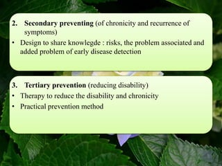 2. Secondary preventing (of chronicity and recurrence of
symptoms)
• Design to share knowlegde : risks, the problem associated and
added problem of early disease detection
3. Tertiary prevention (reducing disability)
• Therapy to reduce the disability and chronicity
• Practical prevention method
 