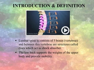 INTRODUCTION & DEFINITION
 Lumbar spine is consists of 5 bones (vertebrae)
and between this vertebrae are structures called
discs which act as shock absorber.
 The low back supports the weights of the upper
body and provide mobility.
 