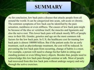 SUMMARY
As for conclusion, low back pain a disease that attacks people from all
around the world. It can be categorized into acute, sub-acute or chronic.
The common symptoms of low back can be identified by the pain
sensation, numbness or even stiffness. The causes of low back pain might
be because of the disc or vertebrae itself, the muscles and ligaments and
also the nerve root. This lower back pain will attack mostly 80% of people
once in their life. Gender, genetics and age are the most common risk
factors for the low back pain. In U.S, the healthcare cost for treating low
back pain is almost 100000 billion. But if the patient seeks for an early
treatment, such as physiotherapy treatment, the cost will be reduced. In
preventing the low back pain from occurring, change of habits is a must.
For example, a person will need to change his/her habit in sitting and
standing posture or even lifting heavy objects. Besides that, people need to
acknowledge this low back pain through seminar or talk. Most of people
had recovered from this low back pain without undergo surgery and only
through the active exercises.
 