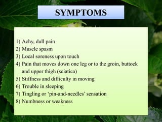 SYMPTOMS
1) Achy, dull pain
2) Muscle spasm
3) Local soreness upon touch
4) Pain that moves down one leg or to the groin, buttock
and upper thigh (sciatica)
5) Stiffness and difficulty in moving
6) Trouble in sleeping
7) Tingling or ‘pin-and-needles’ sensation
8) Numbness or weakness
 