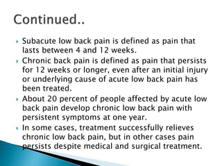  Subacute low back pain is defined as pain that
lasts between 4 and 12 weeks.
 Chronic back pain is defined as pain that persists
for 12 weeks or longer, even after an initial injury
or underlying cause of acute low back pain has
been treated.
 About 20 percent of people affected by acute low
back pain develop chronic low back pain with
persistent symptoms at one year.
 In some cases, treatment successfully relieves
chronic low back pain, but in other cases pain
persists despite medical and surgical treatment.
 
