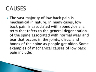  The vast majority of low back pain is
mechanical in nature. In many cases, low
back pain is associated with spondylosis, a
term that refers to the general degeneration
of the spine associated with normal wear and
tear that occurs in the joints, discs, and
bones of the spine as people get older. Some
examples of mechanical causes of low back
pain include:
 