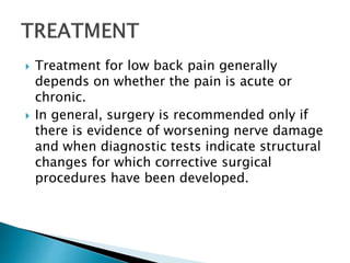  Treatment for low back pain generally
depends on whether the pain is acute or
chronic.
 In general, surgery is recommended only if
there is evidence of worsening nerve damage
and when diagnostic tests indicate structural
changes for which corrective surgical
procedures have been developed.
 