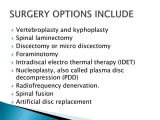  Vertebroplasty and kyphoplasty
 Spinal laminectomy
 Discectomy or micro discectomy
 Foraminotomy
 Intradiscal electro thermal therapy (IDET)
 Nucleoplasty, also called plasma disc
decompression (PDD)
 Radiofrequency denervation.
 Spinal fusion
 Artificial disc replacement
 