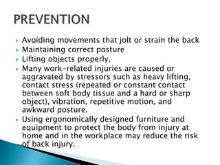  Avoiding movements that jolt or strain the back
 Maintaining correct posture
 Lifting objects properly.
 Many work-related injuries are caused or
aggravated by stressors such as heavy lifting,
contact stress (repeated or constant contact
between soft body tissue and a hard or sharp
object), vibration, repetitive motion, and
awkward posture.
 Using ergonomically designed furniture and
equipment to protect the body from injury at
home and in the workplace may reduce the risk
of back injury.
 