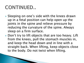  Sleeping on one’s side with the knees drawn
up in a fetal position can help open up the
joints in the spine and relieve pressure by
reducing the curvature of the spine. Always
sleep on a firm surface.
 Don’t try to lift objects that are too heavy. Lift
from the knees, pull the stomach muscles in,
and keep the head down and in line with a
straight back. When lifting, keep objects close
to the body. Do not twist when lifting.
 