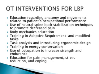  Education regarding anatomy and movements
related to patient’s occupational performance
 Use of neutral spine back stabilization techniques
to promote decreased pain
 Body mechanics education
 Training in Adaptive Requirement and modified
tasks
 Task analysis and introducing ergonomic design
 Training in energy conservation
 Use of occupation to increase strength and
endurance
 Education for pain management, stress
reduction, and coping
 