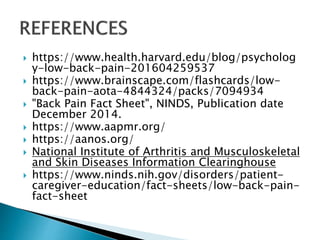 https://www.health.harvard.edu/blog/psycholog
y-low-back-pain-201604259537
 https://www.brainscape.com/flashcards/low-
back-pain-aota-4844324/packs/7094934
 "Back Pain Fact Sheet", NINDS, Publication date
December 2014.
 https://www.aapmr.org/
 https://aanos.org/
 National Institute of Arthritis and Musculoskeletal
and Skin Diseases Information Clearinghouse
 https://www.ninds.nih.gov/disorders/patient-
caregiver-education/fact-sheets/low-back-pain-
fact-sheet
 