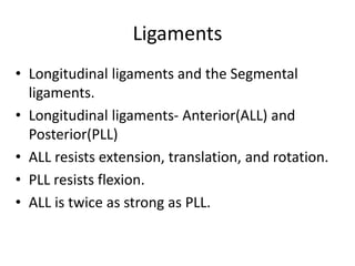 Ligaments
• Longitudinal ligaments and the Segmental
ligaments.
• Longitudinal ligaments- Anterior(ALL) and
Posterior(PLL)
• ALL resists extension, translation, and rotation.
• PLL resists flexion.
• ALL is twice as strong as PLL.
 