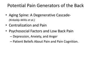 Potential Pain Generators of the Back
• Aging Spine: A Degenerative Cascade-
(Kirkaldy-Willis et al.)
• Centralization and Pain
• Psychosocial Factors and Low Back Pain
– Depression, Anxiety, and Anger
– Patient Beliefs About Pain and Pain Cognition.
 