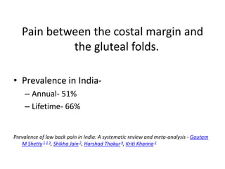 Pain between the costal margin and
the gluteal folds.
• Prevalence in India-
– Annual- 51%
– Lifetime- 66%
Prevalence of low back pain in India: A systematic review and meta-analysis - Gautam
M Shetty 1 2 3, Shikha Jain 2, Harshad Thakur4, Kriti Khanna2
 