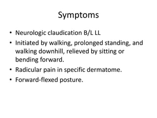 Symptoms
• Neurologic claudication B/L LL
• Initiated by walking, prolonged standing, and
walking downhill, relieved by sitting or
bending forward.
• Radicular pain in specific dermatome.
• Forward-flexed posture.
 